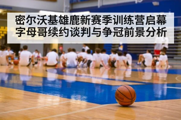 密尔沃基雄鹿新赛季训练营启幕 字母哥续约谈判与争冠前景分析