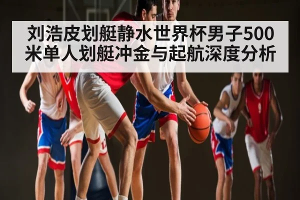 刘浩皮划艇静水世界杯男子500米单人划艇冲金与起航深度分析
